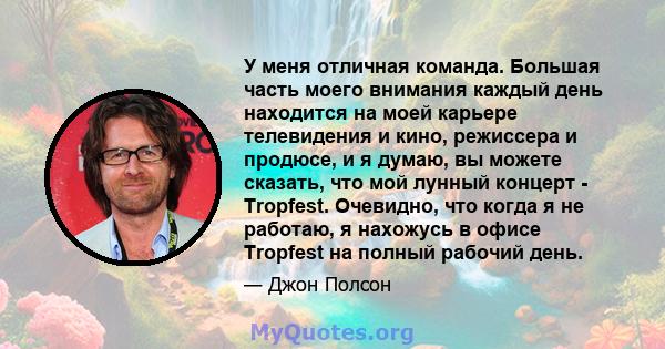 У меня отличная команда. Большая часть моего внимания каждый день находится на моей карьере телевидения и кино, режиссера и продюсе, и я думаю, вы можете сказать, что мой лунный концерт - Tropfest. Очевидно, что когда я 