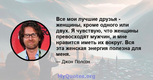 Все мои лучшие друзья - женщины, кроме одного или двух. Я чувствую, что женщины превосходят мужчин, и мне нравится иметь их вокруг. Вся эта женская энергия полезна для меня.