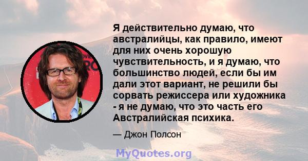 Я действительно думаю, что австралийцы, как правило, имеют для них очень хорошую чувствительность, и я думаю, что большинство людей, если бы им дали этот вариант, не решили бы сорвать режиссера или художника - я не