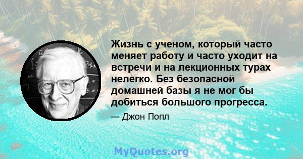 Жизнь с ученом, который часто меняет работу и часто уходит на встречи и на лекционных турах нелегко. Без безопасной домашней базы я не мог бы добиться большого прогресса.