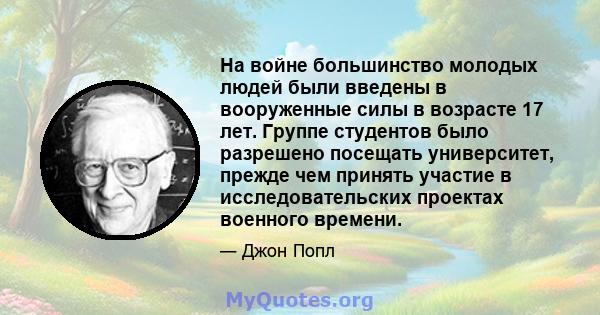 На войне большинство молодых людей были введены в вооруженные силы в возрасте 17 лет. Группе студентов было разрешено посещать университет, прежде чем принять участие в исследовательских проектах военного времени.