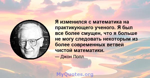 Я изменился с математика на практикующего ученого. Я был все более смущен, что я больше не могу следовать некоторым из более современных ветвей чистой математики.