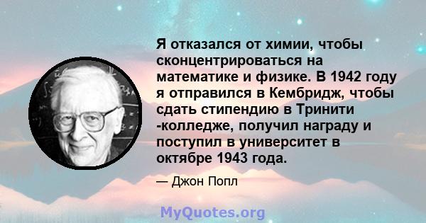 Я отказался от химии, чтобы сконцентрироваться на математике и физике. В 1942 году я отправился в Кембридж, чтобы сдать стипендию в Тринити -колледже, получил награду и поступил в университет в октябре 1943 года.