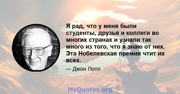 Я рад, что у меня были студенты, друзья и коллеги во многих странах и узнали так много из того, что я знаю от них. Эта Нобелевская премия чтит их всех.