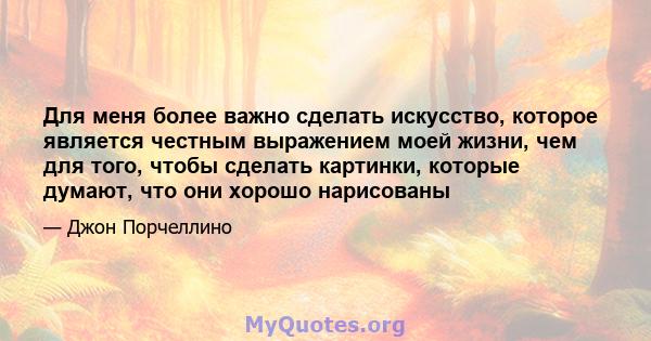 Для меня более важно сделать искусство, которое является честным выражением моей жизни, чем для того, чтобы сделать картинки, которые думают, что они хорошо нарисованы