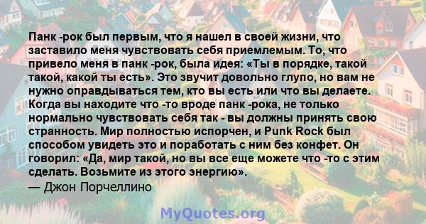 Панк -рок был первым, что я нашел в своей жизни, что заставило меня чувствовать себя приемлемым. То, что привело меня в панк -рок, была идея: «Ты в порядке, такой такой, какой ты есть». Это звучит довольно глупо, но вам 