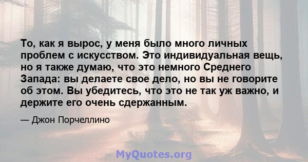 То, как я вырос, у меня было много личных проблем с искусством. Это индивидуальная вещь, но я также думаю, что это немного Среднего Запада: вы делаете свое дело, но вы не говорите об этом. Вы убедитесь, что это не так