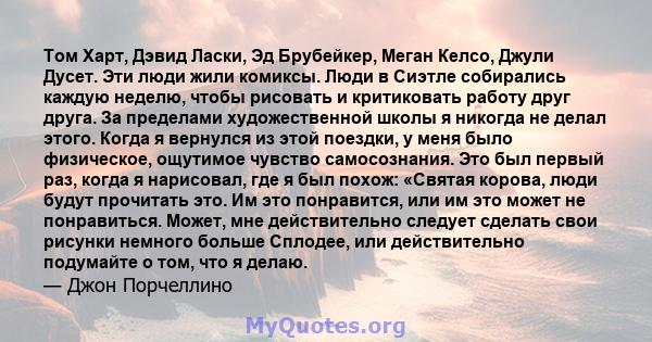 Том Харт, Дэвид Ласки, Эд Брубейкер, Меган Келсо, Джули Дусет. Эти люди жили комиксы. Люди в Сиэтле собирались каждую неделю, чтобы рисовать и критиковать работу друг друга. За пределами художественной школы я никогда