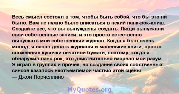 Весь смысл состоял в том, чтобы быть собой, что бы это ни было. Вам не нужно было вписаться в некий панк-рок-клиш. Создайте все, что вы вынуждены создать. Люди выпускали свои собственные записи, и это просто естественно 