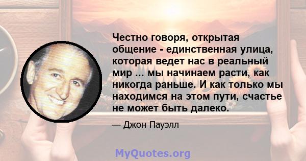 Честно говоря, открытая общение - единственная улица, которая ведет нас в реальный мир ... мы начинаем расти, как никогда раньше. И как только мы находимся на этом пути, счастье не может быть далеко.