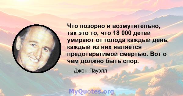 Что позорно и возмутительно, так это то, что 18 000 детей умирают от голода каждый день, каждый из них является предотвратимой смертью. Вот о чем должно быть спор.