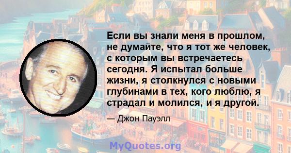 Если вы знали меня в прошлом, не думайте, что я тот же человек, с которым вы встречаетесь сегодня. Я испытал больше жизни, я столкнулся с новыми глубинами в тех, кого люблю, я страдал и молился, и я другой.