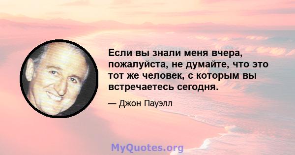 Если вы знали меня вчера, пожалуйста, не думайте, что это тот же человек, с которым вы встречаетесь сегодня.