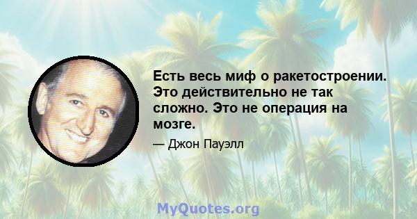 Есть весь миф о ракетостроении. Это действительно не так сложно. Это не операция на мозге.