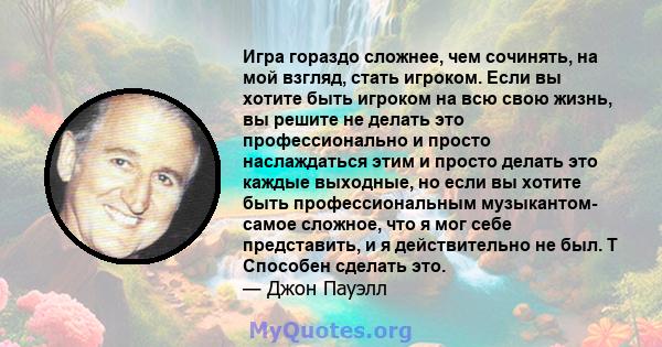 Игра гораздо сложнее, чем сочинять, на мой взгляд, стать игроком. Если вы хотите быть игроком на всю свою жизнь, вы решите не делать это профессионально и просто наслаждаться этим и просто делать это каждые выходные, но 