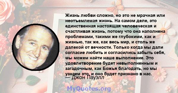 Жизнь любви сложно, но это не мрачная или неотъемлемая жизнь. На самом деле, это единственная настоящая человеческая и счастливая жизнь, потому что она наполнена проблемами, такими же глубокими, как и жизнью, так же,