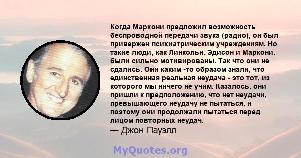 Когда Маркони предложил возможность беспроводной передачи звука (радио), он был привержен психиатрическим учреждениям. Но такие люди, как Линкольн, Эдисон и Маркони, были сильно мотивированы. Так что они не сдались. Они 