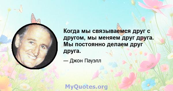 Когда мы связываемся друг с другом, мы меняем друг друга. Мы постоянно делаем друг друга.