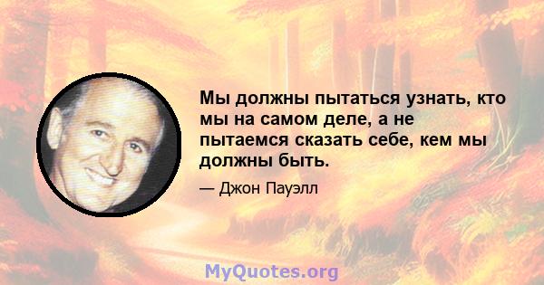 Мы должны пытаться узнать, кто мы на самом деле, а не пытаемся сказать себе, кем мы должны быть.