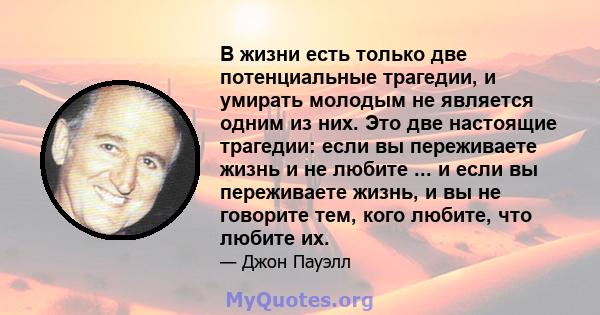 В жизни есть только две потенциальные трагедии, и умирать молодым не является одним из них. Это две настоящие трагедии: если вы переживаете жизнь и не любите ... и если вы переживаете жизнь, и вы не говорите тем, кого