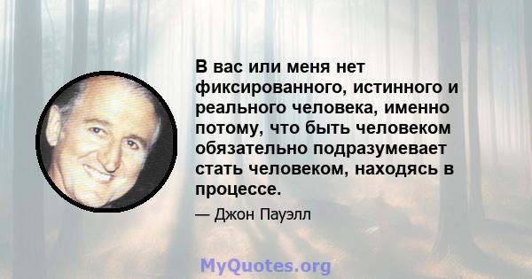 В вас или меня нет фиксированного, истинного и реального человека, именно потому, что быть человеком обязательно подразумевает стать человеком, находясь в процессе.