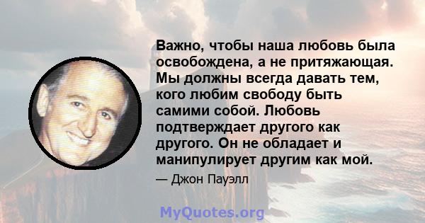 Важно, чтобы наша любовь была освобождена, а не притяжающая. Мы должны всегда давать тем, кого любим свободу быть самими собой. Любовь подтверждает другого как другого. Он не обладает и манипулирует другим как мой.