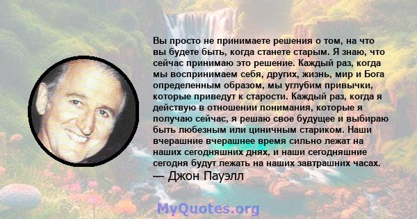 Вы просто не принимаете решения о том, на что вы будете быть, когда станете старым. Я знаю, что сейчас принимаю это решение. Каждый раз, когда мы воспринимаем себя, других, жизнь, мир и Бога определенным образом, мы