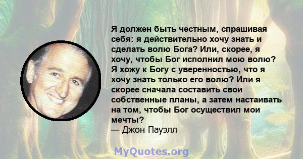 Я должен быть честным, спрашивая себя: я действительно хочу знать и сделать волю Бога? Или, скорее, я хочу, чтобы Бог исполнил мою волю? Я хожу к Богу с уверенностью, что я хочу знать только его волю? Или я скорее