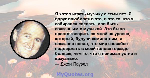 Я хотел играть музыку с семи лет. Я вдруг влюбился в это, и это то, что я собирался сделать, или быть связанным с музыкой. Это было просто говорить со мной на уровне, который, будучи семилетним, я внезапно понял, что