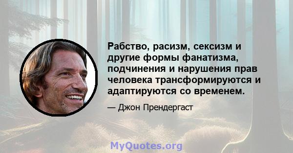 Рабство, расизм, сексизм и другие формы фанатизма, подчинения и нарушения прав человека трансформируются и адаптируются со временем.