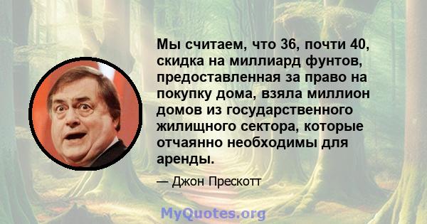 Мы считаем, что 36, почти 40, скидка на миллиард фунтов, предоставленная за право на покупку дома, взяла миллион домов из государственного жилищного сектора, которые отчаянно необходимы для аренды.