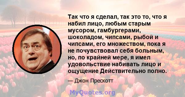 Так что я сделал, так это то, что я набил лицо, любым старым мусором, гамбургерами, шоколадом, чипсами, рыбой и чипсами, его множеством, пока я не почувствовал себя больным, но, по крайней мере, я имел удовольствие