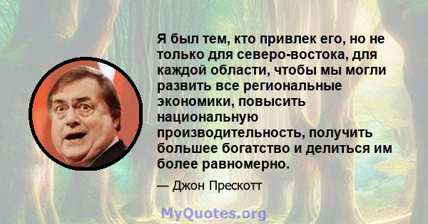 Я был тем, кто привлек его, но не только для северо-востока, для каждой области, чтобы мы могли развить все региональные экономики, повысить национальную производительность, получить большее богатство и делиться им