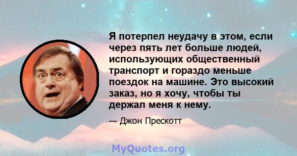 Я потерпел неудачу в этом, если через пять лет больше людей, использующих общественный транспорт и гораздо меньше поездок на машине. Это высокий заказ, но я хочу, чтобы ты держал меня к нему.