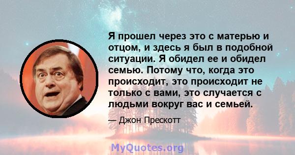 Я прошел через это с матерью и отцом, и здесь я был в подобной ситуации. Я обидел ее и обидел семью. Потому что, когда это происходит, это происходит не только с вами, это случается с людьми вокруг вас и семьей.