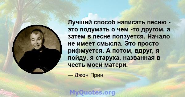 Лучший способ написать песню - это подумать о чем -то другом, а затем в песне ползуется. Начало не имеет смысла. Это просто рифмуется. А потом, вдруг, я пойду, я старуха, названная в честь моей матери.