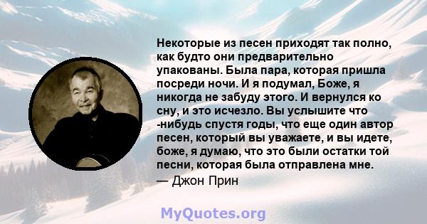 Некоторые из песен приходят так полно, как будто они предварительно упакованы. Была пара, которая пришла посреди ночи. И я подумал, Боже, я никогда не забуду этого. И вернулся ко сну, и это исчезло. Вы услышите что