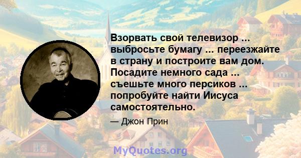 Взорвать свой телевизор ... выбросьте бумагу ... переезжайте в страну и построите вам дом. Посадите немного сада ... съешьте много персиков ... попробуйте найти Иисуса самостоятельно.