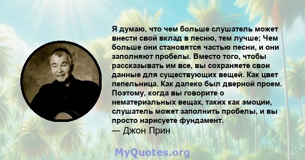 Я думаю, что чем больше слушатель может внести свой вклад в песню, тем лучше; Чем больше они становятся частью песни, и они заполняют пробелы. Вместо того, чтобы рассказывать им все, вы сохраняете свои данные для