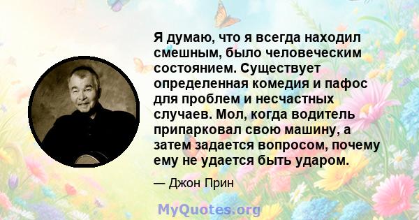 Я думаю, что я всегда находил смешным, было человеческим состоянием. Существует определенная комедия и пафос для проблем и несчастных случаев. Мол, когда водитель припарковал свою машину, а затем задается вопросом,