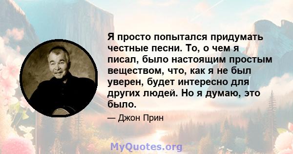 Я просто попытался придумать честные песни. То, о чем я писал, было настоящим простым веществом, что, как я не был уверен, будет интересно для других людей. Но я думаю, это было.