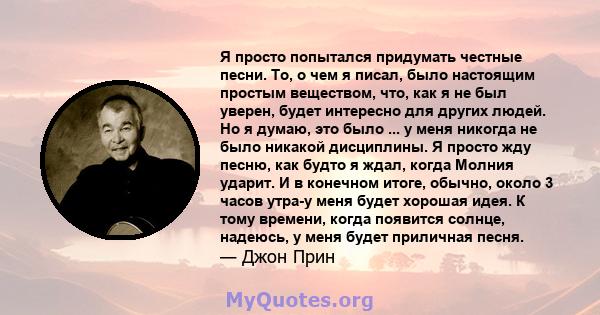 Я просто попытался придумать честные песни. То, о чем я писал, было настоящим простым веществом, что, как я не был уверен, будет интересно для других людей. Но я думаю, это было ... у меня никогда не было никакой