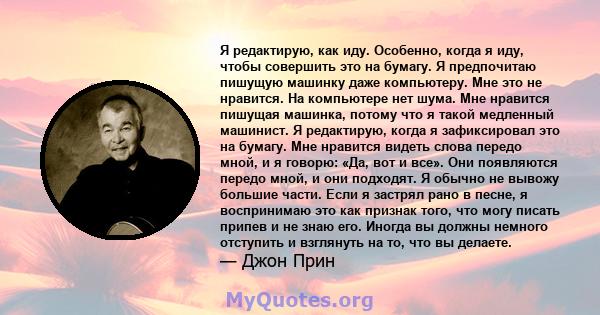 Я редактирую, как иду. Особенно, когда я иду, чтобы совершить это на бумагу. Я предпочитаю пишущую машинку даже компьютеру. Мне это не нравится. На компьютере нет шума. Мне нравится пишущая машинка, потому что я такой