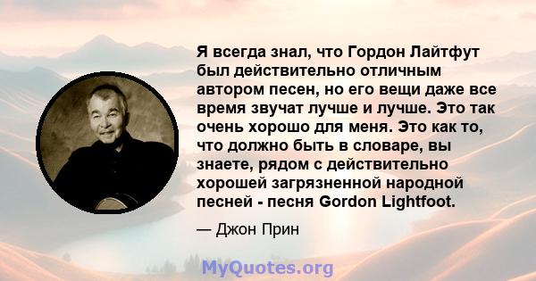 Я всегда знал, что Гордон Лайтфут был действительно отличным автором песен, но его вещи даже все время звучат лучше и лучше. Это так очень хорошо для меня. Это как то, что должно быть в словаре, вы знаете, рядом с