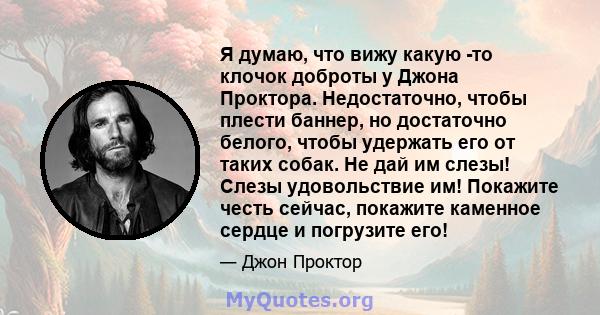 Я думаю, что вижу какую -то клочок доброты у Джона Проктора. Недостаточно, чтобы плести баннер, но достаточно белого, чтобы удержать его от таких собак. Не дай им слезы! Слезы удовольствие им! Покажите честь сейчас,