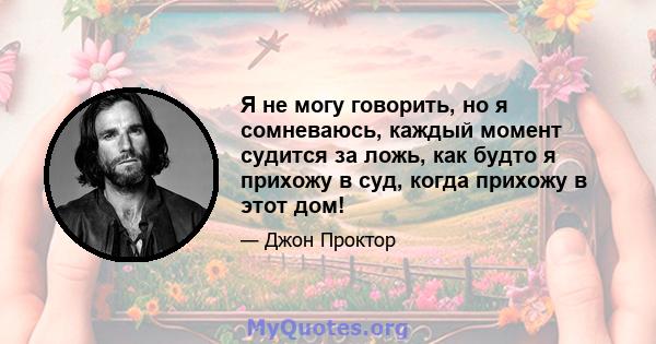 Я не могу говорить, но я сомневаюсь, каждый момент судится за ложь, как будто я прихожу в суд, когда прихожу в этот дом!