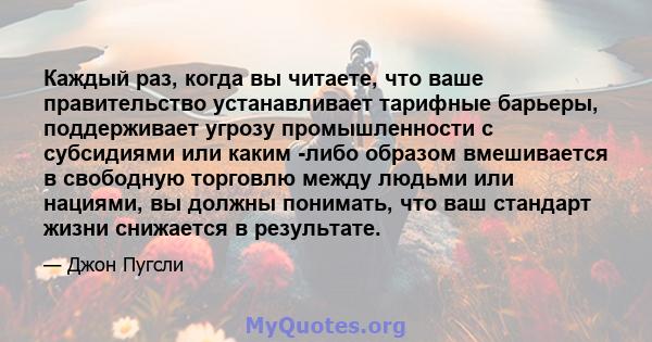 Каждый раз, когда вы читаете, что ваше правительство устанавливает тарифные барьеры, поддерживает угрозу промышленности с субсидиями или каким -либо образом вмешивается в свободную торговлю между людьми или нациями, вы