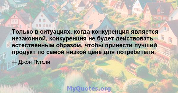 Только в ситуациях, когда конкуренция является незаконной, конкуренция не будет действовать естественным образом, чтобы принести лучший продукт по самой низкой цене для потребителя.