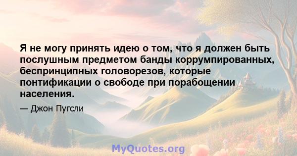 Я не могу принять идею о том, что я должен быть послушным предметом банды коррумпированных, беспринципных головорезов, которые понтификации о свободе при порабощении населения.