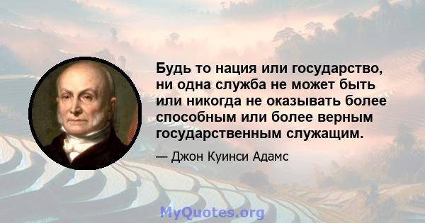 Будь то нация или государство, ни одна служба не может быть или никогда не оказывать более способным или более верным государственным служащим.